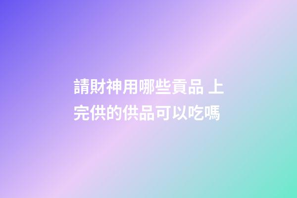 請財神用哪些貢品 上完供的供品可以吃嗎